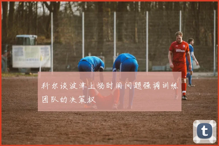 科尔谈波津上场时间问题强调训练团队的决策权