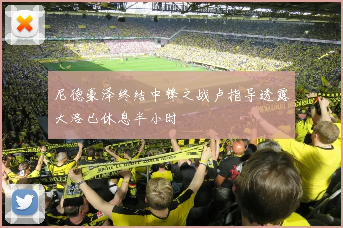 尼德豪泽终结中锋之战卢指导透露大洛已休息半小时