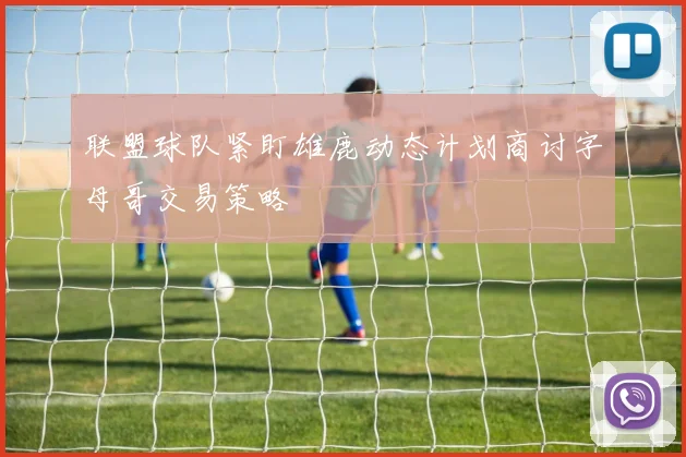 联盟球队紧盯雄鹿动态计划商讨字母哥交易策略