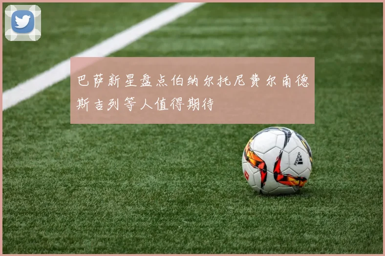 巴萨新星盘点伯纳尔托尼费尔南德斯吉列等人值得期待