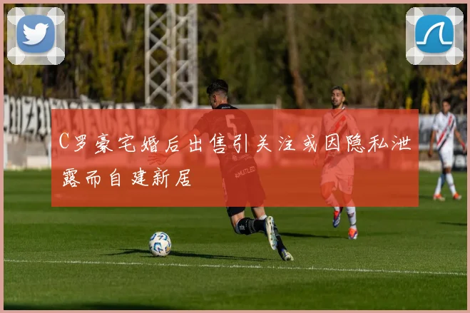 C罗豪宅婚后出售引关注或因隐私泄露而自建新居
