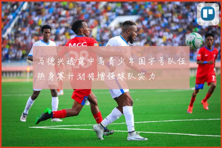 马德兴透露中乌青少年国字号队伍热身赛计划将增强球队实力