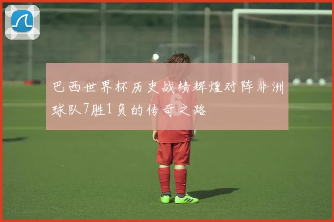 巴西世界杯历史战绩辉煌对阵非洲球队7胜1负的传奇之路