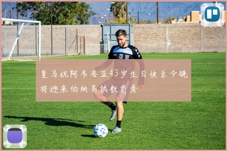 皇马祝阿韦洛亚43岁生日快乐今晚将迎来伯纳乌执教首秀