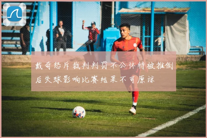 戴奇怒斥裁判判罚不公怀特被推倒后失球影响比赛结果不可原谅