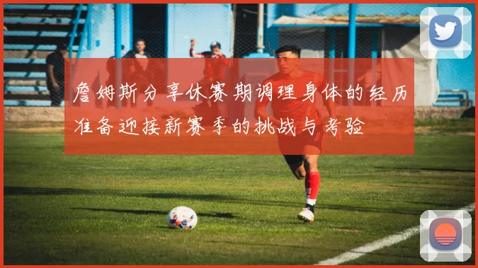 詹姆斯分享休赛期调理身体的经历准备迎接新赛季的挑战与考验