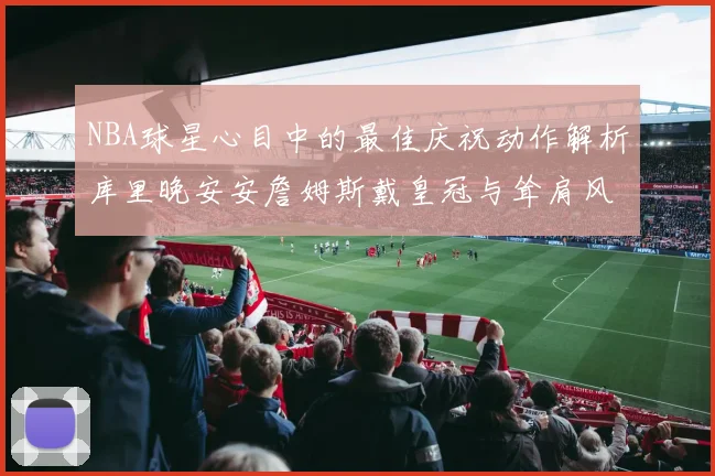 NBA球星心目中的最佳庆祝动作解析库里晚安安詹姆斯戴皇冠与耸肩风采