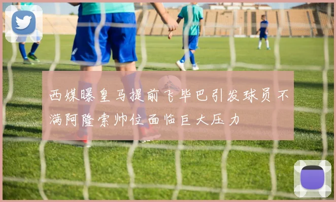 西媒曝皇马提前飞毕巴引发球员不满阿隆索帅位面临巨大压力
