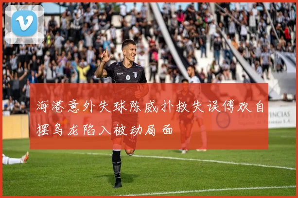 海港意外失球陈威扑救失误傅欢自摆乌龙陷入被动局面