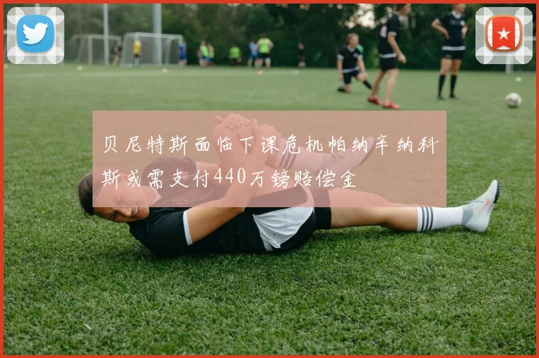 贝尼特斯面临下课危机帕纳辛纳科斯或需支付440万镑赔偿金