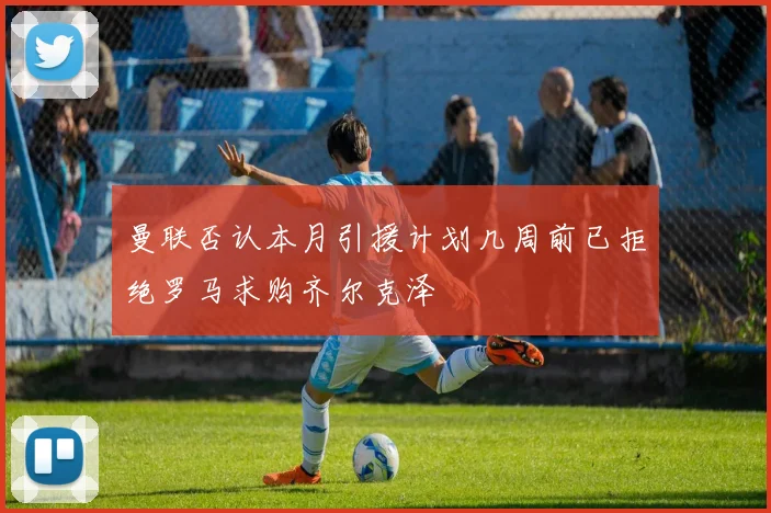 曼联否认本月引援计划几周前已拒绝罗马求购齐尔克泽