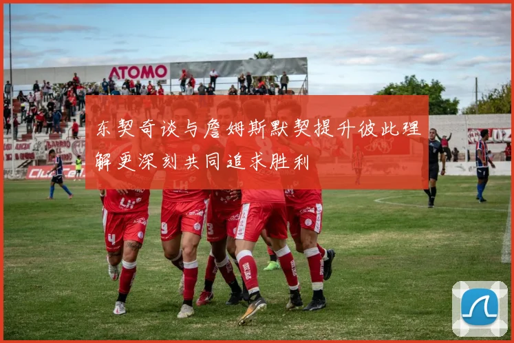 东契奇谈与詹姆斯默契提升彼此理解更深刻共同追求胜利