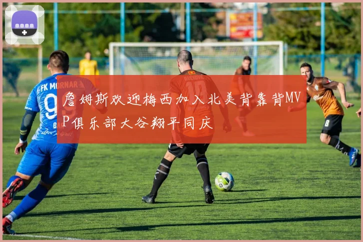 詹姆斯欢迎梅西加入北美背靠背MVP俱乐部大谷翔平同庆