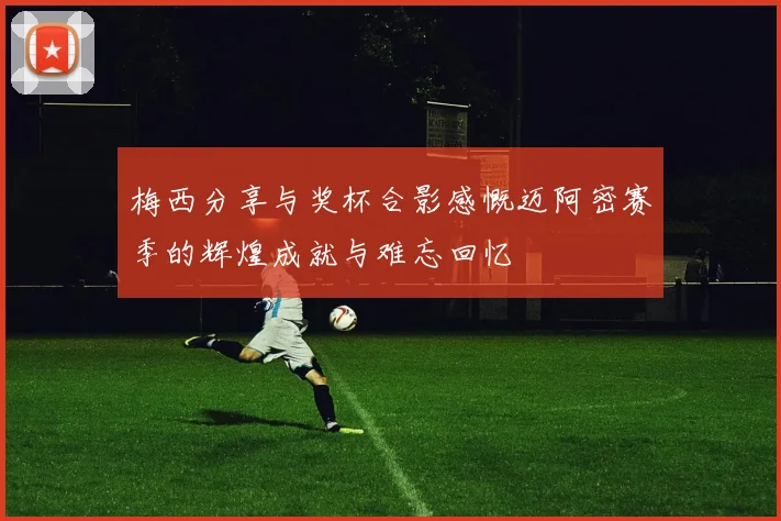 梅西分享与奖杯合影感慨迈阿密赛季的辉煌成就与难忘回忆