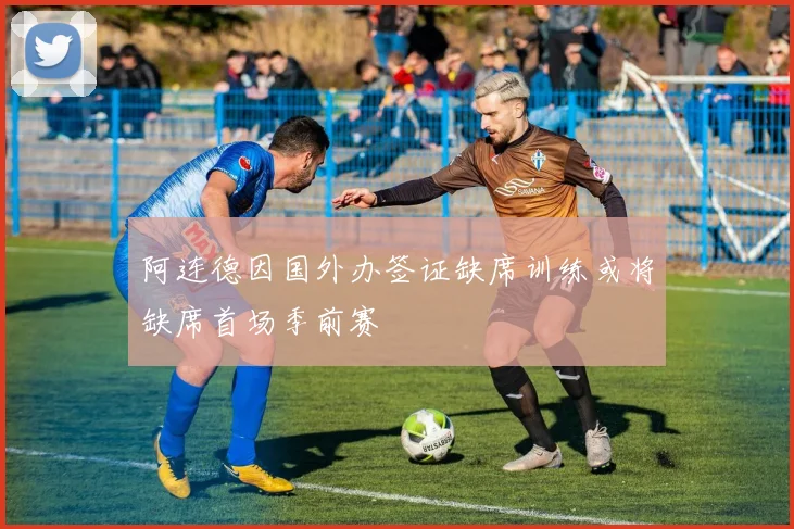 阿连德因国外办签证缺席训练或将缺席首场季前赛