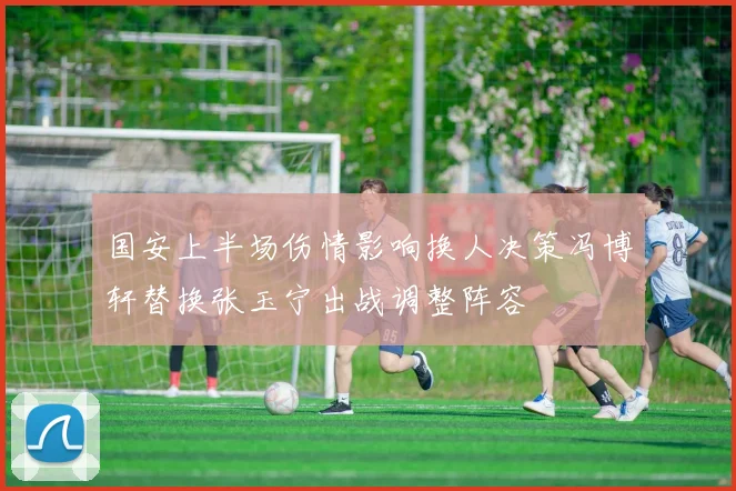国安上半场伤情影响换人决策冯博轩替换张玉宁出战调整阵容