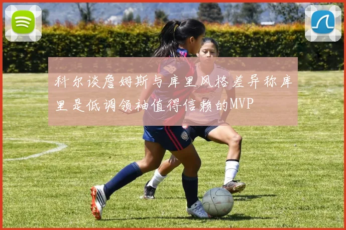 科尔谈詹姆斯与库里风格差异称库里是低调领袖值得信赖的MVP